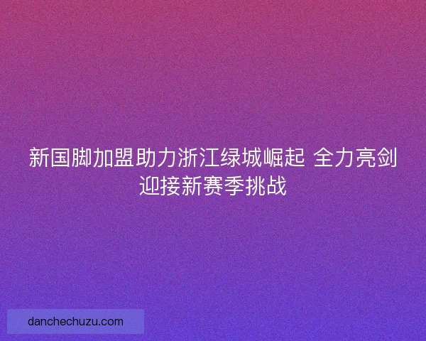 新国脚加盟助力浙江绿城崛起 全力亮剑迎接新赛季挑战