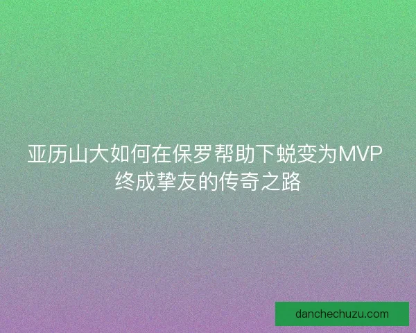 亚历山大如何在保罗帮助下蜕变为MVP 终成挚友的传奇之路
