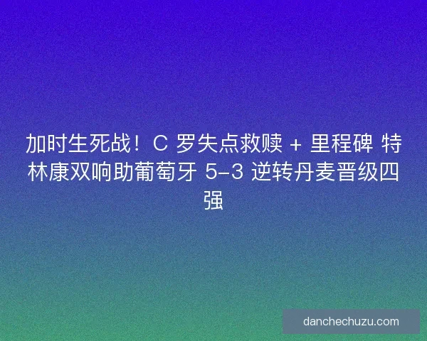 加时生死战！C 罗失点救赎 + 里程碑 特林康双响助葡萄牙 5-3 逆转丹麦晋级四强