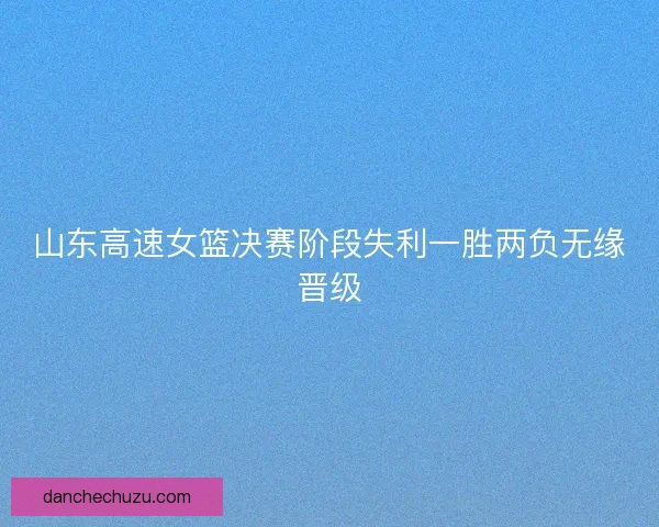 山东高速女篮决赛阶段失利一胜两负无缘晋级