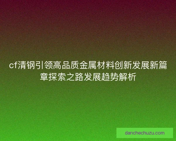 cf清钢引领高品质金属材料创新发展新篇章探索之路发展趋势解析