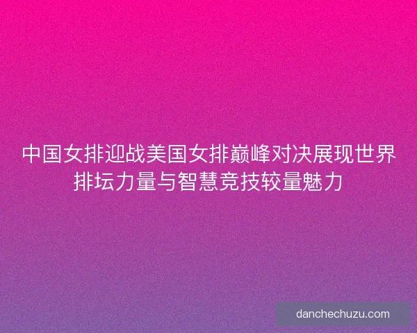中国女排迎战美国女排巅峰对决展现世界排坛力量与智慧竞技较量魅力