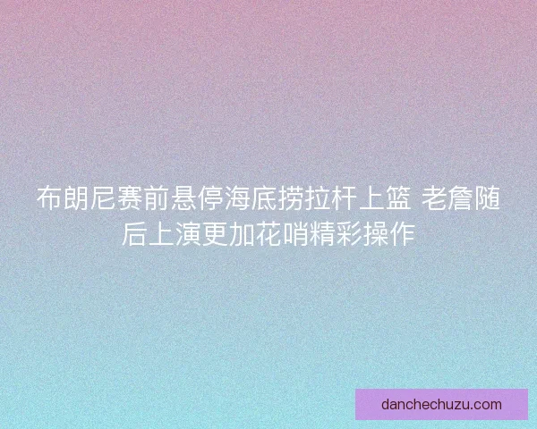 布朗尼赛前悬停海底捞拉杆上篮 老詹随后上演更加花哨精彩操作